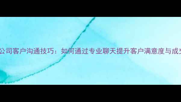 图片 装修公司客户沟通技巧：如何通过专业聊天提升客户满意度与成交率1