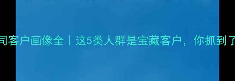 图片 装修公司客户画像全｜这5类人群是宝藏客户，你抓到了几个？