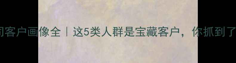 图片 装修公司客户画像全｜这5类人群是宝藏客户，你抓到了几个？1