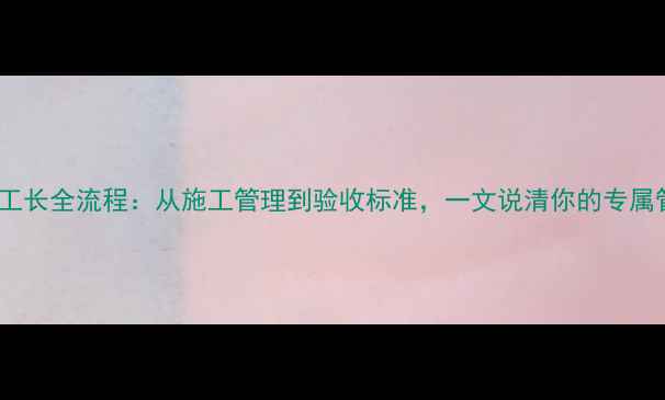 图片 装修公司工长全流程：从施工管理到验收标准，一文说清你的专属管家职责1