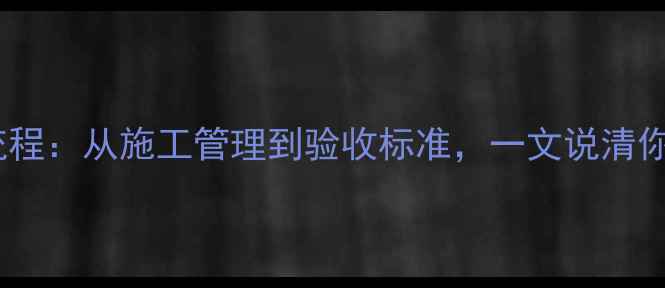 图片 装修公司工长全流程：从施工管理到验收标准，一文说清你的专属管家职责2