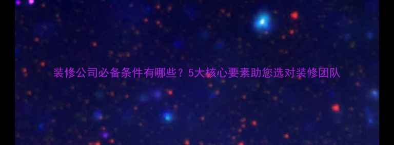 图片 装修公司必备条件有哪些？5大核心要素助您选对装修团队