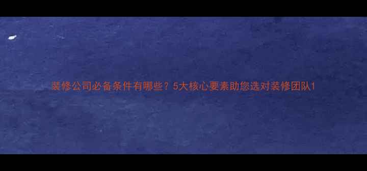 图片 装修公司必备条件有哪些？5大核心要素助您选对装修团队1