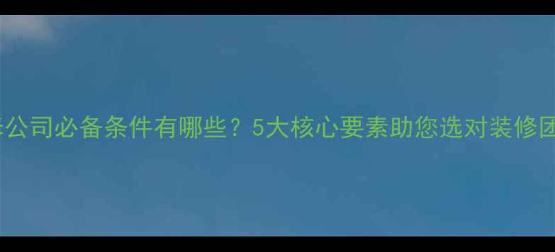 图片 装修公司必备条件有哪些？5大核心要素助您选对装修团队2