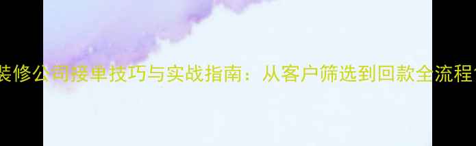 图片 装修公司接单技巧与实战指南：从客户筛选到回款全流程1