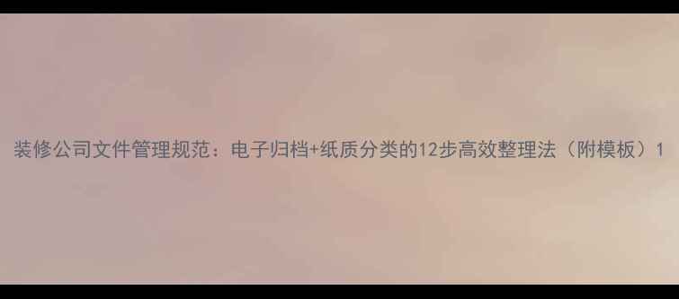 图片 装修公司文件管理规范：电子归档+纸质分类的12步高效整理法（附模板）1