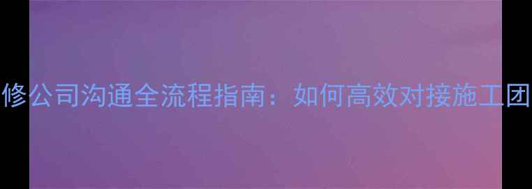 图片 装修公司沟通全流程指南：如何高效对接施工团队