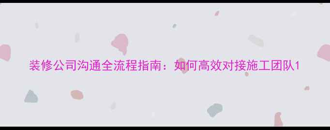 图片 装修公司沟通全流程指南：如何高效对接施工团队1
