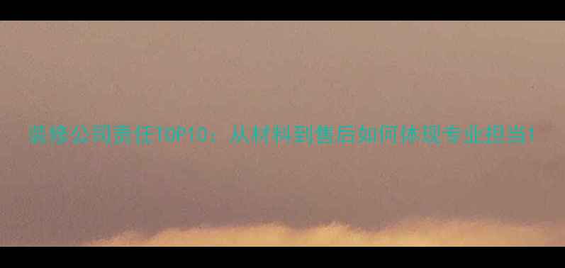 图片 装修公司责任TOP10：从材料到售后如何体现专业担当1