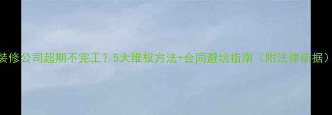 图片 装修公司超期不完工？5大维权方法+合同避坑指南（附法律依据）