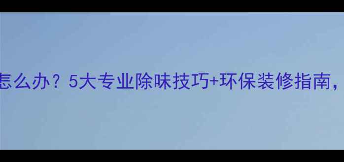 图片 装修后异味刺鼻怎么办？5大专业除味技巧+环保装修指南，让你家快速焕新