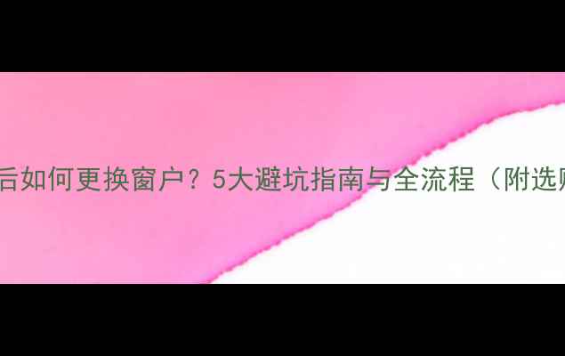 图片 装修完成后如何更换窗户？5大避坑指南与全流程（附选购技巧）1