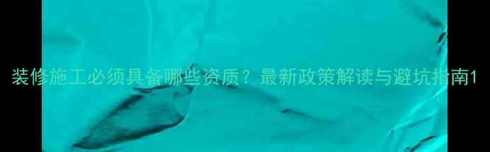 图片 装修施工必须具备哪些资质？最新政策解读与避坑指南1