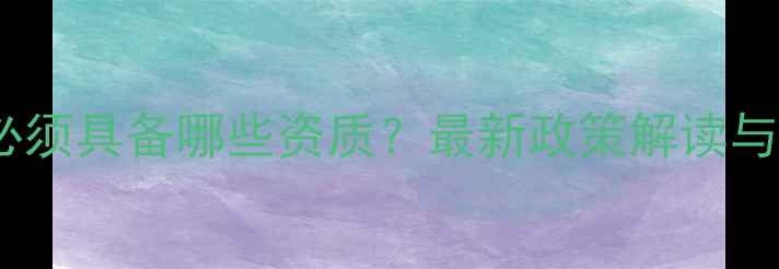 图片 装修施工必须具备哪些资质？最新政策解读与避坑指南2