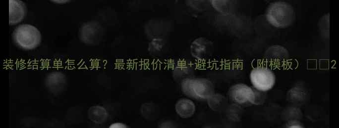 图片 装修结算单怎么算？最新报价清单+避坑指南（附模板）🏠💰2