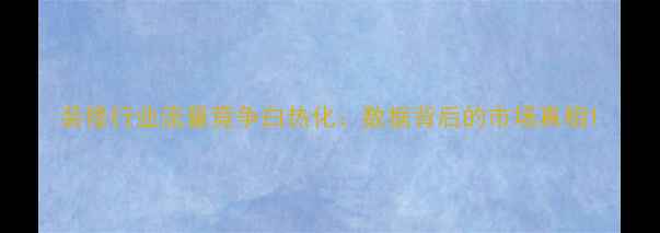 图片 装修行业流量竞争白热化：数据背后的市场真相1