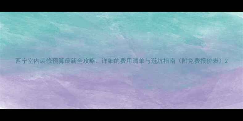 图片 西宁室内装修预算最新全攻略：详细的费用清单与避坑指南（附免费报价表）2