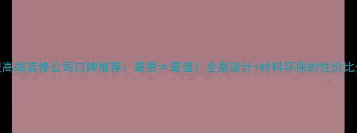 图片 西安高端装修公司口碑推荐：最贵≠最值！全案设计+材料环保的性价比分析