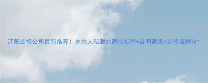 图片 辽阳装修公司最新推荐！本地人私藏的避坑指南+合同避雷+装修流程全1