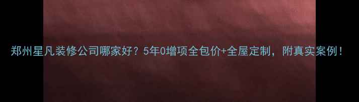 图片 郑州星凡装修公司哪家好？5年0增项全包价+全屋定制，附真实案例！