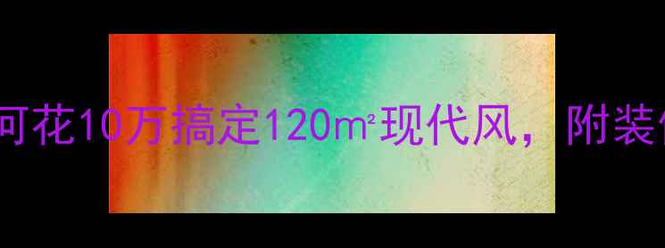图片 🏠全屋整装避坑指南：如何花10万搞定120㎡现代风，附装修公司排名及合同避雷点2