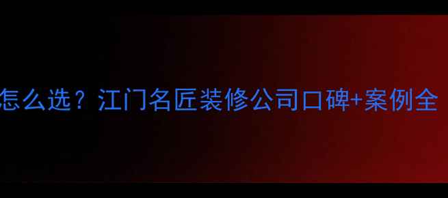 图片 🏠江门装修公司怎么选？江门名匠装修公司口碑+案例全（附避坑指南）1