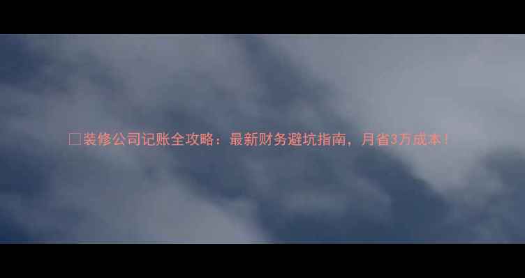 图片 🏠装修公司记账全攻略：最新财务避坑指南，月省3万成本！