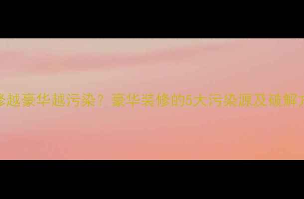 图片 🏠装修越豪华越污染？豪华装修的5大污染源及破解方案！