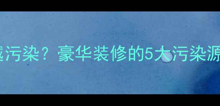 图片 🏠装修越豪华越污染？豪华装修的5大污染源及破解方案！2