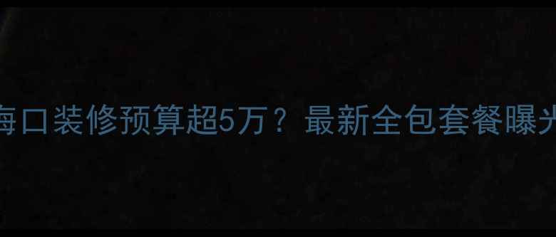 图片 🔥海口装修预算超5万？最新全包套餐曝光！