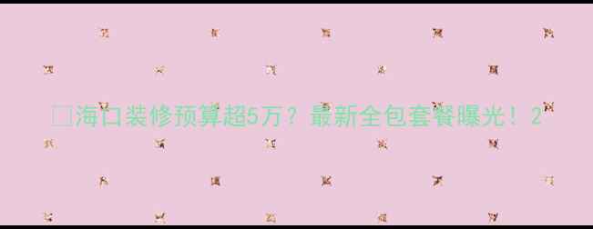 图片 🔥海口装修预算超5万？最新全包套餐曝光！2