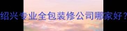 绍兴靠谱装修公司推荐绍兴专业全包装修公司哪家好最新排名及避坑指南
