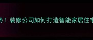 全屋定制新趋势装修公司如何打造智能家居住宅附避坑指南