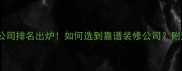十大装修公司排名出炉如何选到靠谱装修公司附避坑指南
