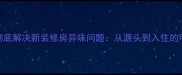 5大科学方法彻底解决新装修房异味问题从源头到入住的甲醛治理指南