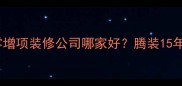 温州全包装修公司推荐温州零增项装修公司哪家好腾装15年口碑老牌附装修避坑指南