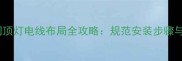 装修必看房间顶灯电线布局全攻略规范安装步骤与安全避坑指南