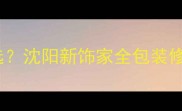 沈阳装修公司怎么选沈阳新饰家全包装修套餐省心又省钱