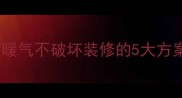 已装修房子装暖气不破坏装修的5大方案与避坑指南