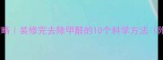 新房除甲醛全攻略装修完去除甲醛的10个科学方法附检测工具推荐